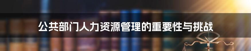 公共部门人力资源管理的重要性与挑战