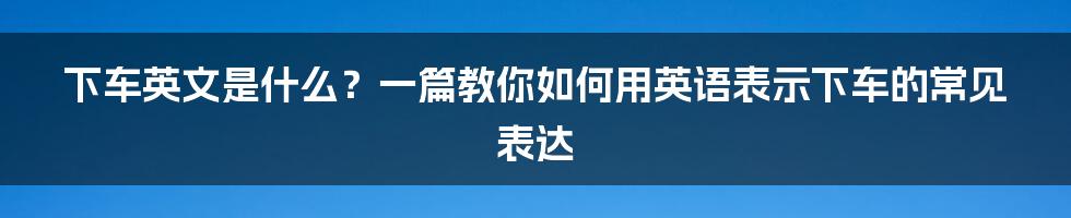 下车英文是什么？一篇教你如何用英语表示下车的常见表达