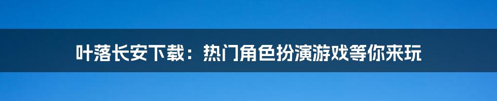 叶落长安下载：热门角色扮演游戏等你来玩