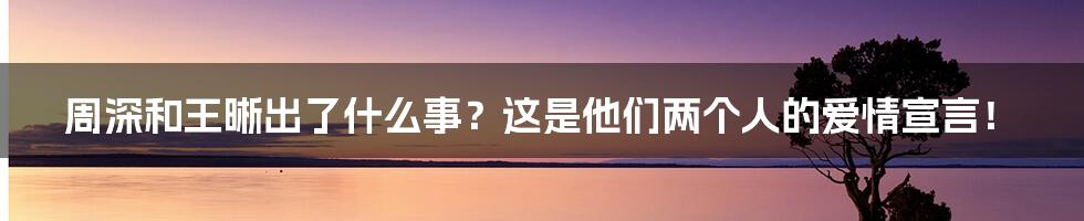 周深和王晰出了什么事？这是他们两个人的爱情宣言！