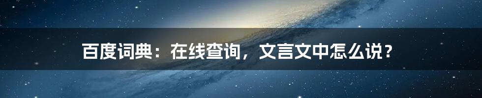 百度词典：在线查询，文言文中怎么说？