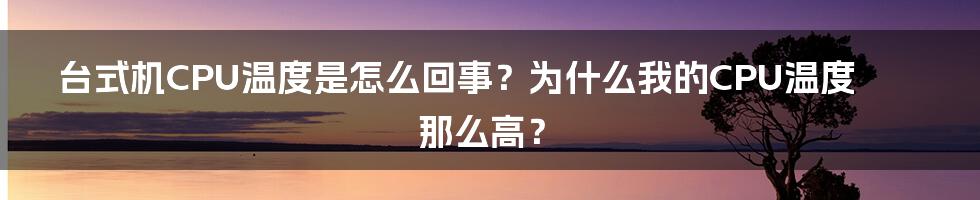 台式机CPU温度是怎么回事？为什么我的CPU温度那么高？