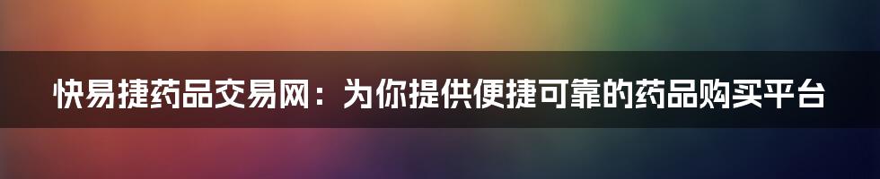 快易捷药品交易网：为你提供便捷可靠的药品购买平台