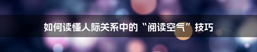 如何读懂人际关系中的“阅读空气”技巧