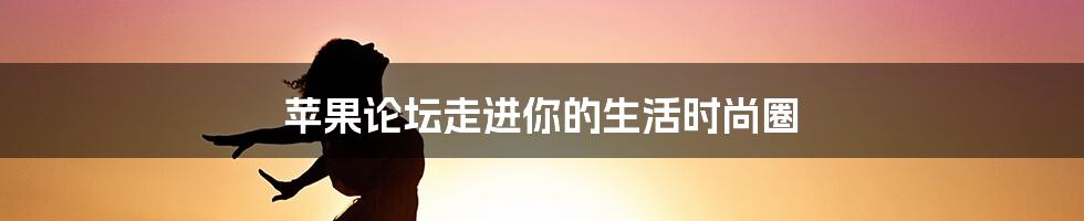 苹果论坛走进你的生活时尚圈