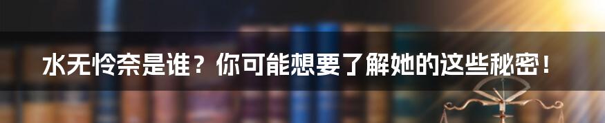 水无怜奈是谁？你可能想要了解她的这些秘密！