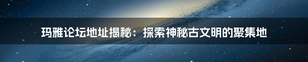 玛雅论坛地址揭秘：探索神秘古文明的聚集地