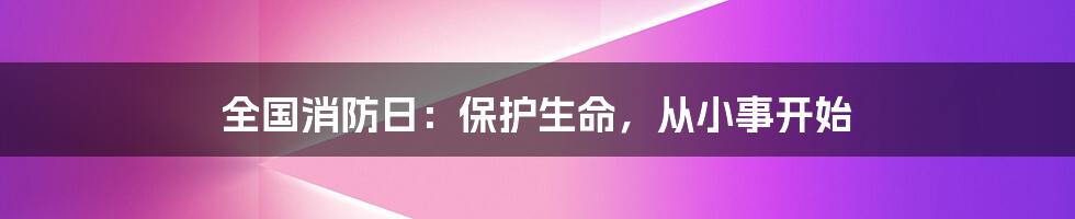 全国消防日：保护生命，从小事开始