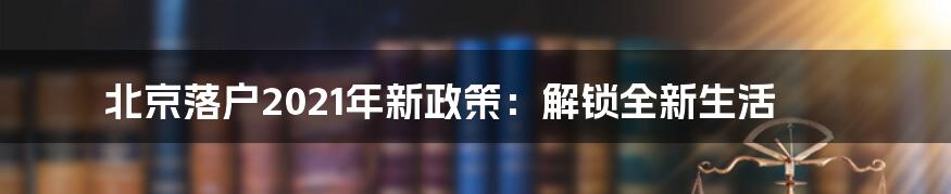 北京落户2021年新政策：解锁全新生活