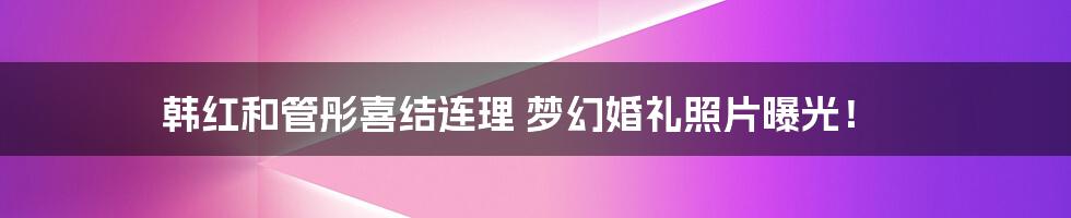 韩红和管彤喜结连理 梦幻婚礼照片曝光！