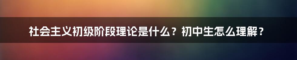 社会主义初级阶段理论是什么？初中生怎么理解？