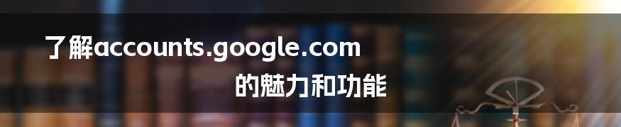 了解accounts.google.com的魅力和功能