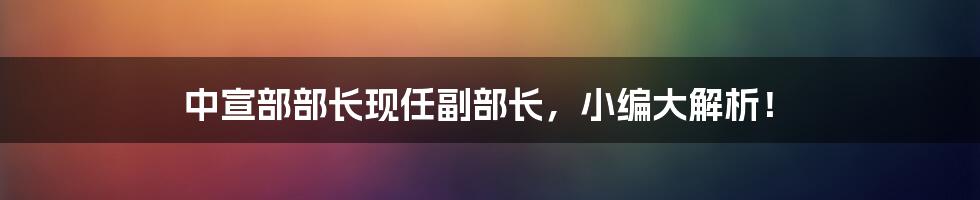 中宣部部长现任副部长，小编大解析！