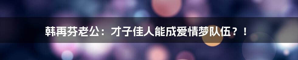 韩再芬老公：才子佳人能成爱情梦队伍？！