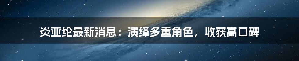 炎亚纶最新消息：演绎多重角色，收获高口碑