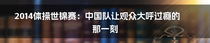 2014体操世锦赛：中国队让观众大呼过瘾的那一刻