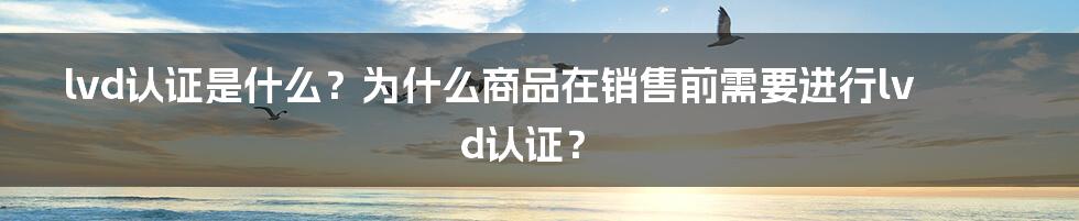 lvd认证是什么？为什么商品在销售前需要进行lvd认证？