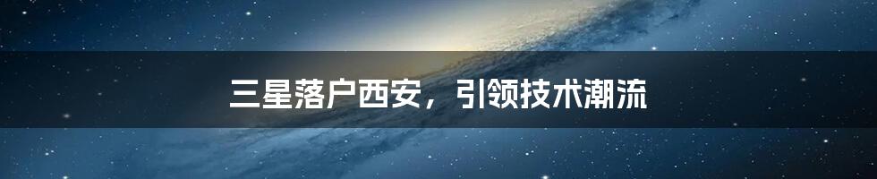 三星落户西安，引领技术潮流