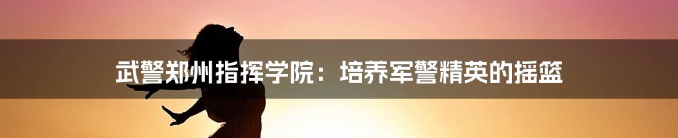 武警郑州指挥学院：培养军警精英的摇篮