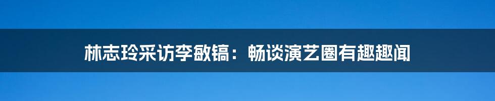 林志玲采访李敏镐：畅谈演艺圈有趣趣闻