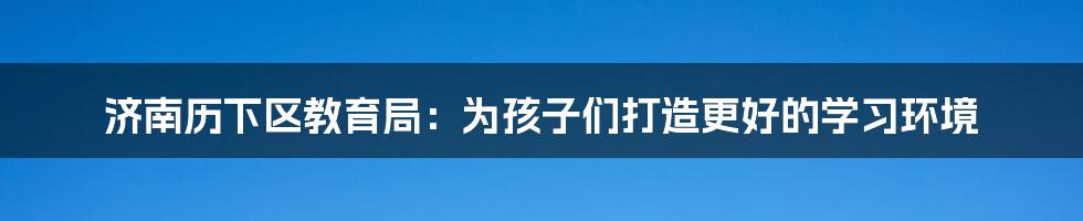 济南历下区教育局：为孩子们打造更好的学习环境