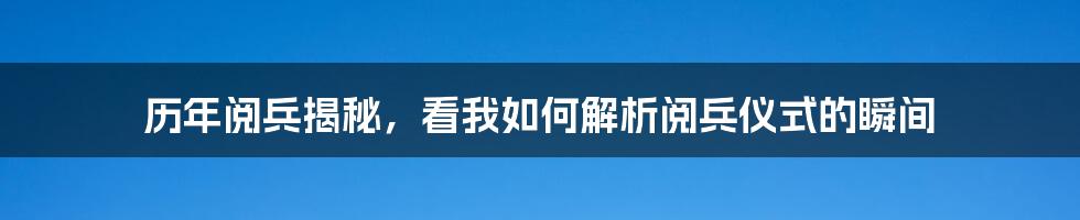 历年阅兵揭秘，看我如何解析阅兵仪式的瞬间