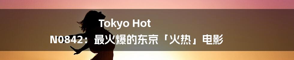 Tokyo Hot N0842：最火爆的东京「火热」电影