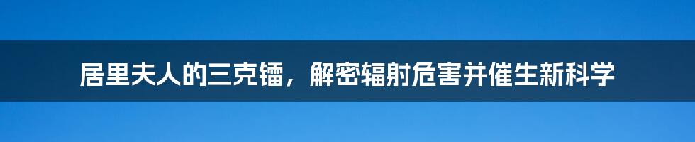 居里夫人的三克镭，解密辐射危害并催生新科学