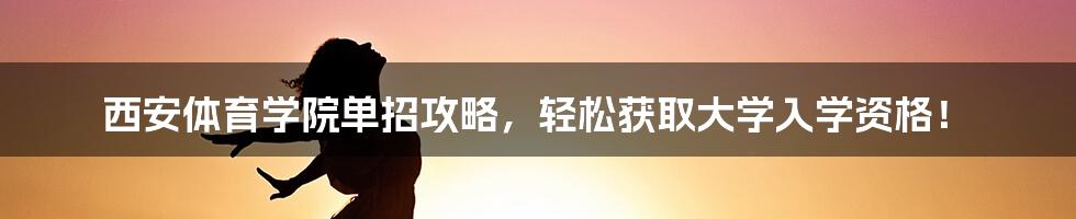 西安体育学院单招攻略，轻松获取大学入学资格！