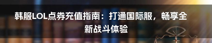 韩服LOL点券充值指南：打通国际服，畅享全新战斗体验