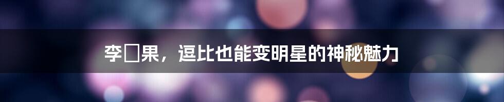 李旻果，逗比也能变明星的神秘魅力