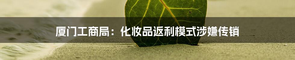 厦门工商局：化妆品返利模式涉嫌传销