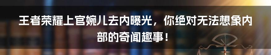 王者荣耀上官婉儿去内曝光，你绝对无法想象内部的奇闻趣事！