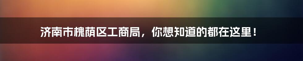 济南市槐荫区工商局，你想知道的都在这里！