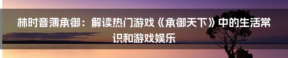 林时音薄承御：解读热门游戏《承御天下》中的生活常识和游戏娱乐