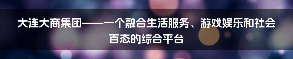 大连大商集团——一个融合生活服务、游戏娱乐和社会百态的综合平台