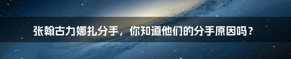 张翰古力娜扎分手，你知道他们的分手原因吗？