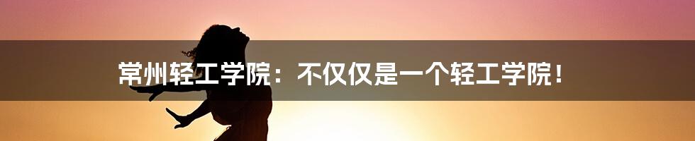 常州轻工学院：不仅仅是一个轻工学院！