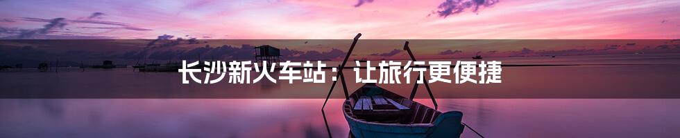 长沙新火车站：让旅行更便捷