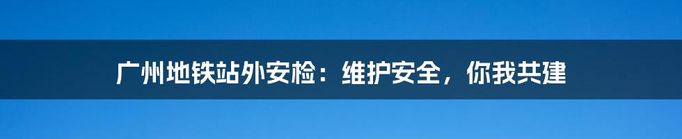 广州地铁站外安检：维护安全，你我共建