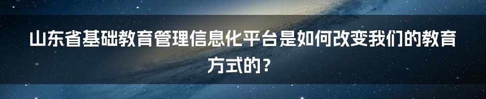 山东省基础教育管理信息化平台是如何改变我们的教育方式的？