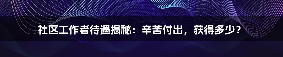 社区工作者待遇揭秘：辛苦付出，获得多少？