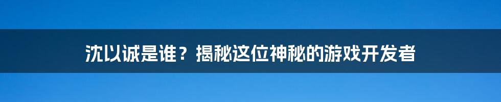 沈以诚是谁？揭秘这位神秘的游戏开发者