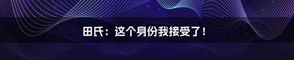 田氏：这个身份我接受了！