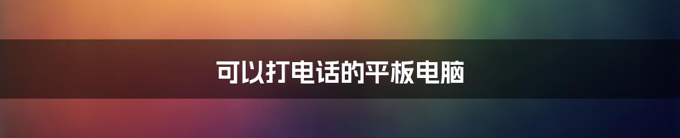 可以打电话的平板电脑