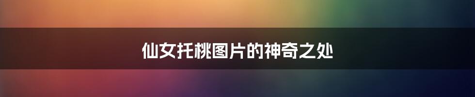 仙女托桃图片的神奇之处