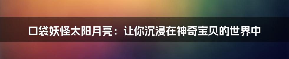 口袋妖怪太阳月亮：让你沉浸在神奇宝贝的世界中