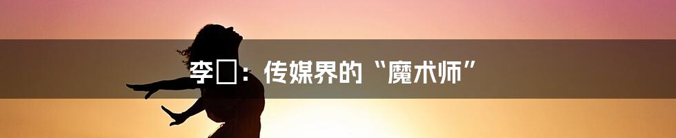 李俶：传媒界的“魔术师”