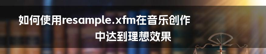 如何使用resample.xfm在音乐创作中达到理想效果