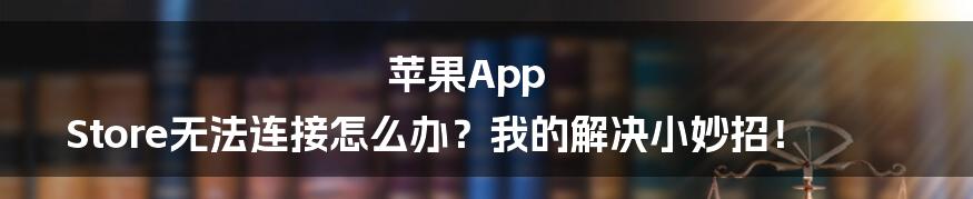 苹果App Store无法连接怎么办？我的解决小妙招！